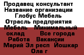 Продавец-консультант › Название организации ­ Глобус-Мебель › Отрасль предприятия ­ Мебель › Минимальный оклад ­ 1 - Все города Работа » Вакансии   . Марий Эл респ.,Йошкар-Ола г.